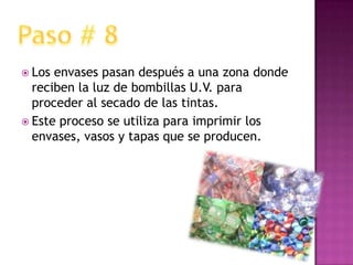 Los envases pasan después a una zona donde reciben la luz de bombillas U.V. para proceder al secado de las tintas.Este proceso se utiliza para imprimir los envases, vasos y tapas que se producen.Paso # 8