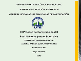 UNIVERSIDAD TECNOLÓGICA EQUINOCCIAL
SISTEMA DE EDUCACIÓN A DISTANCIA
CARRERA LICENCIATURA EN CIENCIAS DE LA EDUCACIÓN
El Proceso de Construcción del
Plan Nacional para el Buen Vivir
TUTOR: Dr. Gonzalo Remache.
ALUMNA: MABEIZA ELINA JUMBO MEDINA
NIVEL: SEPTIMO
Loja - Ecuador
2013
 