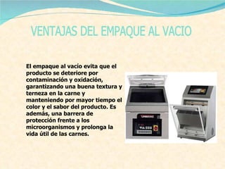 VENTAJAS DEL EMPAQUE AL VACIO El empaque al vacío evita que el producto se deteriore por contaminación y oxidación, garantizando una buena textura y terneza en la carne y manteniendo por mayor tiempo el color y el sabor del producto. Es además, una barrera de protección frente a los microorganismos y prolonga la vida útil de las carnes. 