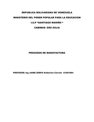 REPUBLICA BOLIVARIANA DE VENEZUELA
MINISTERIO DEL PODER POPULAR PARA LA EDUCACION
I.U.P “SANTIAGO MARIÑO “
CABIMAS- EDO ZULIA
PROCESOS DE MANUFACTURA
PROFESOR: Ing JAIME ZERPA Katherine Cúrvelo CI:691084
 