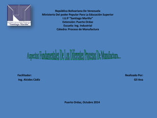 República Bolivariana De Venezuela 
Ministerio Del poder Popular Para La Educación Superior 
I.U.P “Santiago Mariño” 
Extensión: Puerto Ordaz 
Escuela: Ing. Industrial 
Cátedra: Proceso de Manufactura 
Facilitador: 
Ing. Alcides Cádiz 
Realizado Por: 
Gil Ana 
Puerto Ordaz, Octubre 2014 
 