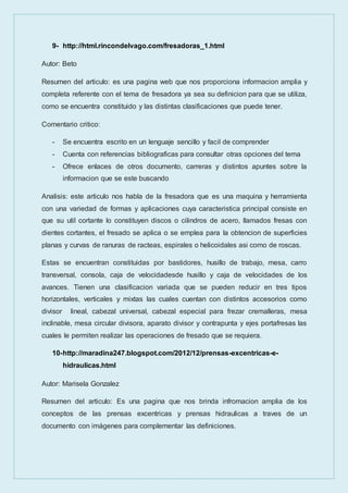 9- http://html.rincondelvago.com/fresadoras_1.html
Autor: Beto
Resumen del articulo: es una pagina web que nos proporciona informacion amplia y
completa referente con el tema de fresadora ya sea su definicion para que se utiliza,
como se encuentra constituido y las distintas clasificaciones que puede tener.
Comentario critico:
- Se encuentra escrito en un lenguaje sencillo y facil de comprender
- Cuenta con referencias bibliograficas para consultar otras opciones del tema
- Ofrece enlaces de otros documento, carreras y distintos apuntes sobre la
informacion que se este buscando
Analisis: este articulo nos habla de la fresadora que es una maquina y herramienta
con una variedad de formas y aplicaciones cuya caracteristica principal consiste en
que su util cortante lo constituyen discos o cilindros de acero, llamados fresas con
dientes cortantes, el fresado se aplica o se emplea para la obtencion de superficies
planas y curvas de ranuras de racteas, espirales o helicoidales asi como de roscas.
Estas se encuentran constituidas por bastidores, husillo de trabajo, mesa, carro
transversal, consola, caja de velocidadesde husillo y caja de velocidades de los
avances. Tienen una clasificacion variada que se pueden reducir en tres tipos
horizontales, verticales y mixtas las cuales cuentan con distintos accesorios como
divisor lineal, cabezal universal, cabezal especial para frezar cremalleras, mesa
inclinable, mesa circular divisora, aparato divisor y contrapunta y ejes portafresas las
cuales le permiten realizar las operaciones de fresado que se requiera.
10-http://maradina247.blogspot.com/2012/12/prensas-excentricas-e-
hidraulicas.html
Autor: Marisela Gonzalez
Resumen del articulo: Es una pagina que nos brinda infromacion amplia de los
conceptos de las prensas excentricas y prensas hidraulicas a traves de un
documento con imágenes para complementar las definiciones.
 