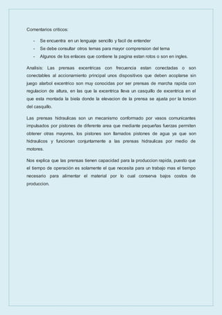 Comentarios criticos:
- Se encuentra en un lenguaje sencillo y facil de entender
- Se debe consultar otros temas para mayor comprension del tema
- Algunos de los enlaces que contiene la pagina estan rotos o son en ingles.
Analisis: Las prensas excentricas con frecuencia estan conectadas o son
conectables al accionamiento principal unos dispositivos que deben acoplarse sin
juego alarbol excentrico son muy conocidas por ser prensas de marcha rapida con
regulacion de altura, en las que la excentrica lleva un casquillo de excentrica en el
que esta montada la biela donde la elevacion de la prensa se ajusta por la torsion
del casquillo.
Las prensas hidraulicas son un mecanismo conformado por vasos comunicantes
impulsados por pistones de diferente area que mediante pequeñas fuerzas permiten
obtener otras mayores, los pistones son llamados pistones de agua ya que son
hidraulicos y funcionan conjuntamente a las prensas hidraulicas por medio de
motores.
Nos explica que las prensas tienen capacidad para la produccion rapida, puesto que
el tiempo de operación es solamente el que necesita para un trabajo mas el tiempo
necesario para alimentar el material por lo cual conserva bajos costos de
produccion.
 