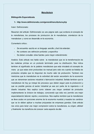 Manufactura
Bibliografia Especializada
1- http://www.definicionabc.com/general/manufactura.php
Autor: Definicionabc
Resumen del artículo: Definicionabc es una página web, que contiene el concepto de
la manufactura, los procesos de produccion de la manufactura, orientacion de la
manufactura y como se desarrolla en la economia.
Comentario critico:
- Se encuentra escrito en un lenguaje sencillo y facil de entender.
- No contiene una definición profunda y especifica
- Se deben consultar otras fuentes para mayor entendimiento
Analisis: Este artículo nos habla sobre la manufactura que es la transformación de
las materias primas en un producto terminado para su distribución. Nos indica
tambien el significado de la palabra manufactura que esta vinculado al concepto de
mano ya que estas eran producidas via manual pero esto era cuando se trataba de
productos simples que no disponian de mucho valor de producción. Tambien nos
menciona que la manufactura es la actividad del sector secundario de la economia
que se denominan sectores industrial o fabricación industrial. Señala tambien que la
manufactura de hoy ya incluye los procesos que deben seguir para la producción y
que es posible gracias al sector industrial ya sea por parte de la ingenieria o el
diseño industrial. Nos explica como obtener una mayor cantidad de productos
implementando la division de trabajos, conociendo que esta nos permite una mejor
especialización laboral, rapida y economica. Nos explica tambien que la manufactura
se lleva acabo en porciones enorme de la economia mundial y muestra los cambios
que se le deben aplicar a muchas propuestas de empresas grandes. Este artículo
nos sirve para tener una mejor compresión sobre la manufactura, su origen, utilidad
y finalmente los beneficios de conocer cada aspecto de ella.
 