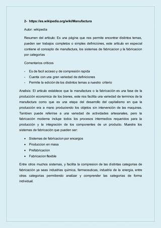 2- https://es.wikipedia.org/wiki/Manufactura
Autor: wikipedia
Resumen del artículo: Es una página que nos permite encontrar distintos temas,
pueden ser trabajos completos o simples definiciones, este artículo en especial
contiene el concepto de manufactura, los sistemas de fabricacion y la fabricacion
por categorias
Comentarios criticos
- Es de facil acceso y de compresión rapida
- Cuenta con una gran variedad de definiciones
- Permite la edición de los distintos temas a nuestro criterio
Analisis: El artículo establece que la manufactura o la fabricación es una fase de la
producción economica de los bienes, este nos facilita una variedad de terminos de la
manufactura como que es una etapa del desarrollo del capitalismo en que la
producción era a mano produciendo los objetos sin intervención de las maquinas.
Tambien puede referirse a una variedad de actividades artesanales, pero la
fabricación moderna incluye todos los procesos intermedios requeridos para la
producción y la integración de los componentes de un producto. Muestra los
sistemas de fabricación que pueden ser:
 Sistemas de fabricacion por encargos
 Produccion en masa
 Prefabricacion
 Fabricacion flexible
Entre otros muchos sistemas, y facilita la compresion de las distintas categorias de
fabricación ya seas industrias quimica, farmaceuticas, industria de la energia, entre
otras categorias permitiendo analizar y comprender las categorias de forma
individual.
 