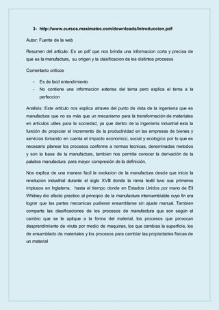 3- http://www.cursos.maximatec.com/downloads/Introduccion.pdf
Autor: Fuente de la web
Resumen del artículo: Es un pdf que nos brinda una informacion corta y precisa de
que es la manufactura, su origen y la clasificacion de los distintos procesos
Comentario criticos
- Es de facil entendimiento
- No contiene una informacion extensa del tema pero explica el tema a la
perfeccion
Analisis: Este artículo nos explica atraves del punto de vista de la ingenieria que es
manufactura que no es más que un mecanismo para la transformación de materiales
en articulos utiles para la sociedad, ya que dentro de la ingenieria industrial esta la
función de propiciar el incremento de la productividad en las empresas de bienes y
servicios tomando en cuenta el impacto economico, social y ecologico por lo que es
necesario planear los procesos conforme a normas tecnicas, denominadas metodos
y son la base de la manufactura, tambien nos permite conocer la derivación de la
palabra manufactura para mayor compresión de la definición.
Nos explica de una manera facil la evolucion de la manufactura desde que inicio la
revolucion industrial durante el siglo XVIII donde la rama textil tuvo sus primeros
implusos en Inglaterra, hasta el tiempo donde en Estados Unidos por mano de Eli
Whitney dio efecto practico al principio de la manufactura intercambiable cuyo fin era
lograr que las partes mecanicas pudieran ensamblarse sin ajuste manual. Tambien
comparte las clasificaciones de los procesos de manufactura que son según el
cambio que se le aplique a la forma del material, los procesos que provocan
desprendimiento de viruta por medio de maquinas, los que cambias la superficie, los
de ensamblado de materiales y los procesos para cambiar las propiedades fisicas de
un material
 