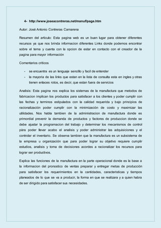 4- http://www.joseacontreras.net/manuf/page.htm
Autor: José Antonio Contreras Camarena
Resumen del articulo: Esta pagina web es un buen lugar para obtener diferentes
recursos ya que nos brinda informacion diferentes Links donde podemos encontrar
sobre el tema y cuenta con la opcion de estar en contacto con el creador de la
pagina para mayor información
Comentarios criticos
- se encuentra es un lenguaje sencillo y facil de entender
- la mayoria de las links que estan en la lista de consulta esta en ingles y otras
tienen enlaces rotos, es decir, que estan fuera de servicios
Analisis: Esta pagina nos explica los sistemas de la manufactura que metodos de
fabricacion implican los productos para satisfacer a los clientes y poder cumplir con
las fechas y terminos estipulados con la calidad requerida y bajo principios de
racionalización poder cumplir con la minimización de costo y maximizar las
utilidades. Nos habla tambien de la administracion de manufactura donde es
primordial prevenir la demanda de productos y factores de produccion donde se
debe ajustar la programacion del trabajo y determinar los mecanismos de control
pàra poder llevar acabo el analisis y poder administrar las adquisiciones y el
controlar el inventario. Se observa tambien que la manufactura es un subsistema de
la empresa u organización que para poder lograr su objetivo requiere cumplir
estudios, analisis y toma de decisiones acordes a racionalizar los recursos para
lograr ser productivos.
Explica las funciones de la manufactura en la parte operacional donde es la base a
la informacion del pronostico de ventas preparar y entregar metas de producción
para satisfacer los requerimientos en la cantidades, caracteristicas y tiempos
planeados de lo que se va a producir, la forma en que se realizara y a quien habra
de ser dirigido para satisfacer sus necesidades.
 