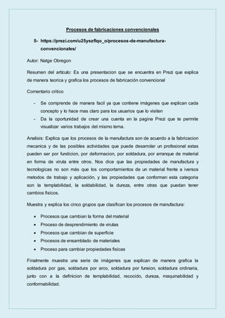 Procesos de fabricaciones convencionales
5- https://prezi.com/u25yszflqo_o/procesos-de-manufactura-
convencionales/
Autor: Natge Obregon
Resumen del artículo: Es una presentacion que se encuentra en Prezi que explica
de manera teorica y grafica los procesos de fabricación convencional
Comentario critico
- Se comprende de manera facil ya que contiene imágenes que explican cada
concepto y lo hace mas claro para los usuarios que lo visiten
- Da la oportunidad de crear una cuenta en la pagina Prezi que te permite
visualizar varios trabajos del mismo tema.
Analisis: Explica que los procesos de la manufactura son de acuerdo a la fabricacion
mecanica y de las posibles actividades que puede desarrolar un profesional estas
pueden ser por fundicion, por deformacion, por soldadura, por arranque de material
en forma de viruta entre otros. Nos dice que las propiedades de manufactura y
tecnologicas no son más que los comportamientos de un material frente a iversos
metodos de trabajo y aplicación, y las propiedades que conforman esta categoria
son la templabilidad, la soldabilidad, la dureza, entre otras que puedan tener
cambios fisicos.
Muestra y explica los cinco grupos que clasifican los procesos de manufactura:
 Procesos que cambian la forma del material
 Proceso de desprendimiento de virutas
 Procesos que cambian de superficie
 Procesos de ensamblado de materiales
 Proceso para cambiar propiedades fisicas
Finalmente muestra una serie de imágenes que explican de manera grafica la
soldadura por gas, soldadura por arco, soldadura por funsion, soldadura ordinaria,
junto con a la definicion de templabilidad, recocido, dureza, maquinabilidad y
conformabilidad.
 