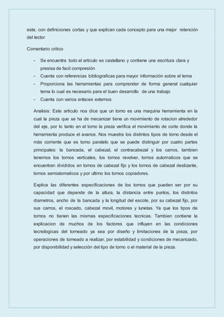 este, con definiciones cortas y que explican cada concepto para una mejor retención
del lector
Comentario critico
- Se encuentra todo el articulo es castellano y contiene una escritura clara y
presisa de facil compresión
- Cuenta con referencias bibliograficas para mayor información sobre el tema
- Proporciona las herramientas para comprender de forma general cualquier
tema lo cual es necesario para el buen desarrollo de una trabajo
- Cuenta con varios enlaces externos
Analisis: Este articulo nos dice que un torno es una maquina herramienta en la
cual la pieza que se ha de mecanizar tiene un movimiento de rotacion alrededor
del eje, por lo tanto en el torno la pieza verifica el movimiento de corte donde la
herramienta produce el avance. Nos muestra los distintos tipos de torno desde el
más corriente que es torno paralelo que se puede distinguir por cuatro partes
principales: la bancada, el cabezal, el contracabezal y los carros, tambien
tenemos los tornos verticales, los tornos revolver, tornos automaticos que se
encuentran divididos en tornos de cabezal fijo y los tornos de cabezal deslizante,
tornos semiatomaticos y por ultimo los tornos copiadores.
Explica las diferentes especificaciones de los tornos que pueden ser por su
capacidad que depende de la altura, la distancia entre puntos, los distintos
diametros, ancho de la bancada y la longitud del escote, por su cabezal fijo, por
sus carros, el roscado, cabezal movil, motores y lunetas. Ya que los tipos de
tornos no tienen las mismas especificaciones tecnicas. Tambien contiene la
explicacion de muchos de los factores que influyen en las condiciones
tecnologicas del torneado ya sea por diseño y limitaciones de la pieza, por
operaciones de torneado a realizar, por estabilidad y condiciones de mecanizado,
por disponibilidad y selección del tipo de torno o el material de la pieza.
 