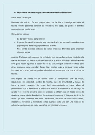 8- http://www.areatecnologia.com/herramientas/el-taladro.html
Autor: Area Tecnologia
Resumen del artículo: Es una página web que facilita la investigacion sobre el
taladro donde podemos conocer su definicion, los tipos, las partes y distintos
accesorios que puede tener.
Comentarios criticos
- Es de facil y rapida comprension
- A pesar de que el tema esta muy bien explicado, es necesario consultar otras
paginas para darle mayor profundidad al tema
- Nos brinda distintos enlaces de varias materias diferentes para encontrar
diversos temas
Analisis: Partiendo del concepto de un taladro que es una herramienta giratoria a la
que se le acopia un elemento al que hace girar y realiza el trabajo, el cual no solo
sirve para hacer agujeros a pesar de ser su uso principal, tambien se utiliza para
otras funciones como atornillar, fresar, lijar, cepillar, pulir y bombear todas estas
funciones se pueden realizar gracias a los distintos accesorios que puede utilizar un
taladro.
Nos explica las partes de un taladro como la portabrocas, llave de buzas,
reguladores de velocidad, cambio de marcha, tope de profundidad y mango de
fuerza y como manejarlo de forma facil desconectando el cable aflojar el
portabrochas con la llave buzas e intriducir la broca o el accesorio a utilizar luego se
apreta y se conecta el cable luego se procede a utilizar para el trabajo deseado
donde se puede ajustar la velocidad de giro con el regulador. Y desglosa los tipos de
taladro ya sean manuales, electricos, neumaticos, de motor de combustion interna,
electronico, reversible y minitaladro estos cuentan cada uno con una relacion de
calidad y precio donde es mejor valorarlos por distintas funciones.
 