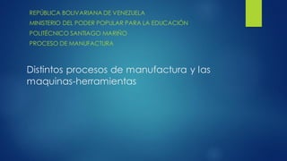 Distintos procesos de manufactura y las
maquinas-herramientas
REPÚBLICA BOLIVARIANA DE VENEZUELA
MINISTERIO DEL PODER POPULAR PARA LA EDUCACIÓN
POLITÉCNICO SANTIAGO MARIÑO
PROCESO DE MANUFACTURA
 