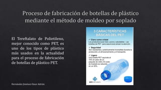 El Tereftalato de Polietileno,
mejor conocido como PET, es
uno de los tipos de plástico
más usados en la actualidad
para el proceso de fabricación
de botellas de plástico PET.
Hernández Jiménez Omar Adrián
 
