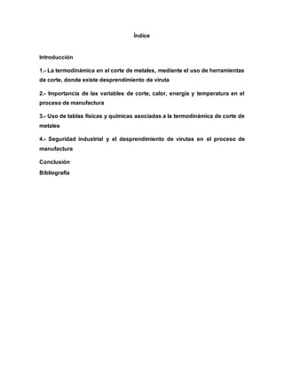 Índice
Introducción
1.- La termodinámica en el corte de metales, mediante el uso de herramientas
de corte, donde existe desprendimiento de viruta
2.- Importancia de las variables de corte, calor, energía y temperatura en el
proceso de manufactura
3.- Uso de tablas físicas y químicas asociadas a la termodinámica de corte de
metales
4.- Seguridad industrial y el desprendimiento de virutas en el proceso de
manufactura
Conclusión
Bibliografía
 