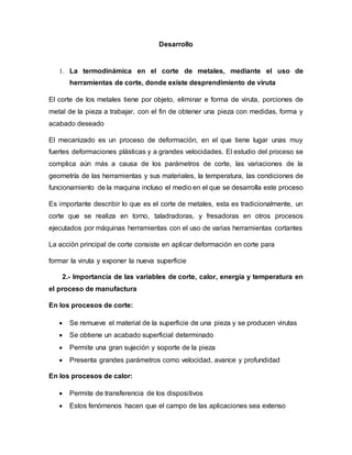 Desarrollo
1. La termodinámica en el corte de metales, mediante el uso de
herramientas de corte, donde existe desprendimiento de viruta
El corte de los metales tiene por objeto, eliminar e forma de viruta, porciones de
metal de la pieza a trabajar, con el fin de obtener una pieza con medidas, forma y
acabado deseado
El mecanizado es un proceso de deformación, en el que tiene lugar unas muy
fuertes deformaciones plásticas y a grandes velocidades. El estudio del proceso se
complica aún más a causa de los parámetros de corte, las variaciones de la
geometría de las herramientas y sus materiales, la temperatura, las condiciones de
funcionamiento de la maquina incluso el medio en el que se desarrolla este proceso
Es importante describir lo que es el corte de metales, esta es tradicionalmente, un
corte que se realiza en torno, taladradoras, y fresadoras en otros procesos
ejecutados por máquinas herramientas con el uso de varias herramientas cortantes
La acción principal de corte consiste en aplicar deformación en corte para
formar la viruta y exponer la nueva superficie
2.- Importancia de las variables de corte, calor, energía y temperatura en
el proceso de manufactura
En los procesos de corte:
 Se remueve el material de la superficie de una pieza y se producen virutas
 Se obtiene un acabado superficial determinado
 Permite una gran sujeción y soporte de la pieza
 Presenta grandes parámetros como velocidad, avance y profundidad
En los procesos de calor:
 Permite de transferencia de los dispositivos
 Estos fenómenos hacen que el campo de las aplicaciones sea extenso
 