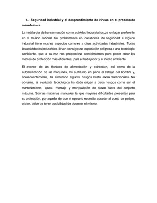 4.- Seguridad industrial y el desprendimiento de virutas en el proceso de
manufactura
La metalurgia de transformación como actividad industrial ocupa un lugar preferente
en el mundo laboral. Su problemática en cuestiones de seguridad e higiene
industrial tiene muchos aspectos comunes a otras actividades industriales. Todas
las actividades industriales llevan consigo una exposición peligrosa a una tecnología
cambiante, que a su vez nos proporciona conocimientos para poder crear los
medios de protección más eficientes, para el trabajador y el medio ambiente
El avance de las técnicas de alimentación y extracción, así como de la
automatización de las máquinas, ha sustituido en parte el trabajo del hombre y,
consecuentemente, ha eliminado algunos riesgos hasta ahora tradicionales. No
obstante, la evolución tecnológica ha dado origen a otros riesgos como son el
mantenimiento, ajuste, montaje y manipulación de piezas fuera del conjunto
máquina. Son las máquinas manuales las que mayores dificultades presentan para
su protección, por aquello de que el operario necesita acceder al punto de peligro,
o bien, debe de tener posibilidad de observar el mismo
 