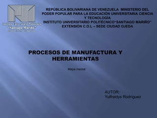 REPÚBLICA BOLIVARIANA DE VENEZUELA MINISTERIO DEL
PODER POPULAR PARA LA EDUCACIÓN UNIVERSITARIA CIENCIA
Y TECNOLOGÍA
INSTITUTO UNIVERSITARIO POLITÉCNICO“SANTIAGO MARIÑO”
EXTENSIÓN C.O.L – SEDE CIUDAD OJEDA
PROCESOS DE MANUFACTURA Y
HERRAMIENTAS
Mapa mental
AUTOR:
Yulfraidys Rodríguez
 