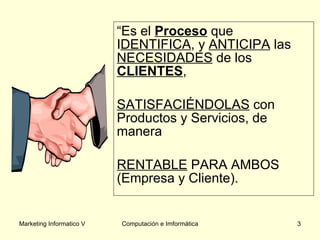 “ Es el  Proceso  que I DENTIFICA , y  ANTICIPA  las  NECESIDADES  de los  CLIENTES ,  SATISFACIÉNDOLAS  con Productos y Servicios, de manera  RENTABLE  PARA AMBOS (Empresa y Cliente). 