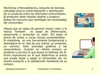 Marketing o Mercadotecnia, conjunto de técnicas utilizadas para la comercialización y distribución de un producto entre los diferentes consumidores. El productor debe intentar diseñar y producir bienes de consumo que satisfagan las necesidades del consumidor. Aquel que es capaz de generar mayor valor a la marca.  También   es capaz de diferenciarla, preservarla y aumentar su valor. Sin bajar el precio de venta, a veces incluso aumentándolo.  El marketing  es una herramienta fundamental y estratégica en la vida de una marca, un producto, un servicio. Esta actividad gratifica a los consumidores .Cuando un cliente compra un producto o servicio lo que busca es disfrutar de él. Dicha experiencia es la que determina el precio que puede llegar a pagar el consumidor por un mismo producto y la satisfacción resultante de su compra. 
