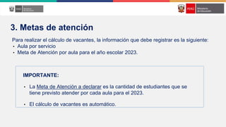 Para realizar el cálculo de vacantes, la información que debe registrar es la siguiente:
• Aula por servicio
• Meta de Atención por aula para el año escolar 2023.
IMPORTANTE:
• La Meta de Atención a declarar es la cantidad de estudiantes que se
tiene previsto atender por cada aula para el 2023.
• El cálculo de vacantes es automático.
3. Metas de atención
 