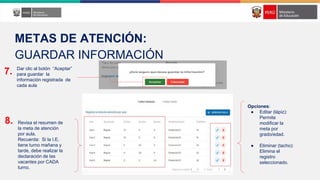 Dar clic al botón “Aceptar”
para guardar la
información registrada de
cada aula
7.
8. Revisa el resumen de
la meta de atención
por aula.
Recuerda: Si la I.E.
tiene turno mañana y
tarde, debe realizar la
declaración de las
vacantes por CADA
turno.
Opciones:
● Editar (lápiz):
Permite
modificar la
meta por
grado/edad.
● Eliminar (tacho):
Elimina el
registro
seleccionado.
METAS DE ATENCIÓN:
GUARDAR INFORMACIÓN
 