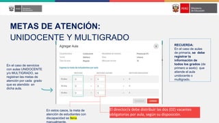 El director/a debe distribuir las dos (02) vacantes
obligatorias por aula, según su disposición.
En el caso de servicios
con aulas UNIDOCENTE
y/o MULTIGRADO, se
registran las metas de
atención por cada grado
que es atendido en
dicha aula.
En estos casos, la meta de
atención de estudiantes con
discapacidad se llena
manualmente.
METAS DE ATENCIÓN:
UNIDOCENTE Y MULTIGRADO
RECUERDA:
En el caso de aulas
de primaria, se debe
registrar la
información de
todos los grados (de
primero a sexto) que
atiende el aula
unidocente o
multigrado.
 