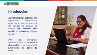 Introducción
Las herramientas digitales son
dispositivos electrónicos,
softwares y aplicaciones que
nos brindan la opción de
realizar de manera más
sencilla y ordenada distintas
tareas.
Entre los principales
beneficios está el acceso a
información y la generación
automática de bases de
datos.
 