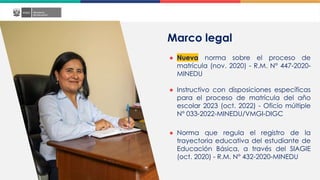 Marco legal
● Nueva norma sobre el proceso de
matrícula (nov. 2020) - R.M. N° 447-2020-
MINEDU
● Instructivo con disposiciones específicas
para el proceso de matrícula del año
escolar 2023 (oct. 2022) - Oficio múltiple
N° 033-2022-MINEDU/VMGI-DIGC
● Norma que regula el registro de la
trayectoria educativa del estudiante de
Educación Básica, a través del SIAGIE
(oct. 2020) - R.M. N° 432-2020-MINEDU
 