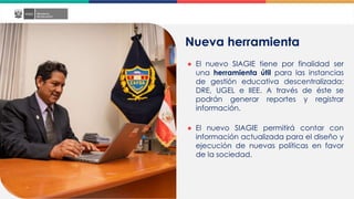 Nueva herramienta
● El nuevo SIAGIE tiene por finalidad ser
una herramienta útil para las instancias
de gestión educativa descentralizada:
DRE, UGEL e IIEE. A través de éste se
podrán generar reportes y registrar
información.
● El nuevo SIAGIE permitirá contar con
información actualizada para el diseño y
ejecución de nuevas políticas en favor
de la sociedad.
 