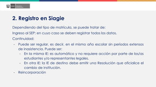 2. Registro en Siagie
Dependiendo del tipo de matrícula, se puede tratar de:
Ingreso al SEP: en cuyo caso se deben registrar todos los datos.
Continuidad:
- Puede ser regular, es decir, en el mismo año escolar sin períodos extensos
de inasistencia. Puede ser:
- En la misma IE: es automático y no requiere acción por parte de los/as
estudiantes y/o representantes legales.
- En otra IE: la IE de destino debe emitir una Resolución que oficialice el
cambio de institución.
- Reincorporación
 