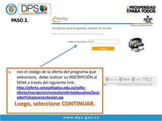 PASO 2.




c.   con el código de la oferta del programa que
     selecciono, debe realizar su INSCRIPCIÓN al
     SENA a través del siguiente link:
     http://oferta.senasofiaplus.edu.co/sofia-
     oferta/inscripcion/consultarofertaeducativa/busc
     adorFichaJovenesAccion.jsp
     Luego, seleccione CONTINUAR.
 