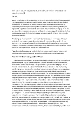 3.-Nocuando se quiere códigocompacto,evitandorepetirel mismo(eneste caso,usar
procedimientos).[2]
MACROS
Macro: enaplicacionesde computadora,unconjuntode accionesoinstruccionesgrabadasy
ejecutadasmedianteunasimpleunainstrucción.Asíse evitalaintroducciónrepetitivade
instrucciones,se minimizanloserrorestipográficosyse permite alosusuariosque no
conozcanel programa reproducirconjuntosde instruccionespreviamente grabadospor
alguienmásexpertoenlaaplicación.Si laaplicaciónincluye tambiénunlenguaje de macros
que respondaa variablese instruccionescondicionales,el usuariopuede tambiéncontrolarel
resultadode unprocedimiento,haciendoque lamacrorespondade formadiferentebajo
condicionesdiversas.
“En el lenguaje de programaciónensamblador”,unamacroesun nombre que define un
conjuntode instruccionesque seránsustituidasporlamacro cuando el nombre de ésta
aparezca enun programa(procesodenominadoexpansiónde macros) enel momentode
ensamblarel programa.Las instruccionesde macrosse puedenguardarenel programamismo
o enun archivoseparadoque el programa puedaidentificar.
Procedimientosinternos Losprocedimientosinternossonaquellosque se declaranyse
llamandentrodel mismoprograma,tambiénsonllamadosprocedimientoslocales.
ProcedimientosExternosLenguaje Ensamblador
‘’‘Definiciónde procedimientoUnprocedimientoesunconjuntode instruccionesalosque
podemosdirigirel flujode nuestroprograma,yunavezterminadalaejecuciónde dichas
instruccionesse devuelve el control alasiguiente lineaaprocesardel códigoque mando
llamaral procedimiento.Unprocedimientose declaraunasolavezenel códigofuente y
cuandoel programa se ensamblayejecuta,el procedimientose colocaenmemoriaparaque
puedaserutilizadoporel programa.Los procedimientosnosayudanacrear programas
legiblesyfácilesde modificar.Al momentode invocaraun procedimientose guardaenla pila
la direcciónde lasiguienteinstruccióndel programaparaque,una veztransferidoel flujodel
programa y terminadoel procedimiento,se puedaregresarala lineasiguientedel programa
original (el que llam—al procedimiento).Sintaxisde unprocedimientoExistendostiposde
procedimientos,losintrasegmentos,que se encuentranenel mismosegmentode
instruccionesylosintersegmentosque puedenseralmacenadosendiferentessegmentosde
memoria.Cuandose utilizanlosprocedimientosintrasegmentosse almacenaenlapilael valor
de IP y cuandose utilizanlosintersegmentosse almacena el valorCS:IPParadesviarel flujoa
un procedimiento(llamarlo) se utilizaladirectiva:CALLNombre Del ProcedimientoLaspartes
que componena unprocedimientoson:• Declaracióndel procedimiento•códigodel
procedimiento•Directivade regreso• Terminacióndel procedimientoPorejemplo,si
queremosunarutinaque nossume dosbytes,almacenadosenAHy AL cada uno y guardarla
suma enel registroBX:Suma Proc Near;Declaracióndel procedimientoMovBx,0 ;Contenido
del procedimientoMovBl,AhMov Ah,00 AddBx,Ax Ret ;Directivade regresoSumaEndp
;Declaraciónde final del procedimientoEnladeclaraciónlaprimerapalabra,Suma,
corresponde al nombre de nuestroprocedimiento,Proclodeclaracomotal y lapalabra Near
 