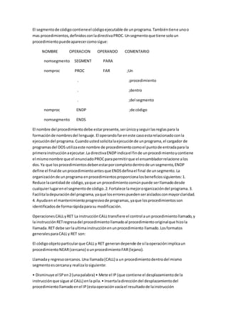 El segmentode códigocontieneel códigoejecutable de unprograma.Tambiéntiene unoo
mas procedimientos,definidosconladirectivaPROC.Unsegmentoque tiene soloun
procedimientopuedeaparecercomosigue:
NOMBRE OPERACION OPERANDO COMENTARIO
nomsegmento SEGMENT PARA
nomproc PROC FAR ;Un
. ;procedimiento
. ;dentro
. ;del segmento
nomproc ENDP ;de código
nomsegmento ENDS
El nombre del procedimientodebe estarpresente,serúnicoyseguirlasreglaspara la
formaciónde nombresdel lenguaje.El operandofareneste casoestarelacionadoconla
ejecucióndel programa.Cuandoustedsolicitalaejecuciónde unprograma,el cargador de
programasdel DOS utilizaeste nombre de procedimientocomoel puntode entradapara la
primerainstrucciónaejecutar.La directivaENDPindicael finde unprocedimientoycontiene
el mismonombre que el enunciadoPROCparapermitirque el ensambladorrelacione alos
dos.Ya que losprocedimientosdebenestarporcompletodentrode unsegmento,ENDP
define el finalde unprocedimientoantesque ENDSdefinael final de unsegmento.La
organizaciónde unprograma enprocedimientosproporcionalosbeneficiossiguientes:1.
Reduce lacantidadde código,yaque un procedimientocomúnpuede serllamadodesde
cualquierlugarenel segmentode código.2.Fortalece lamejororganizacióndel programa.3.
Facilitaladepuracióndel programa,yaque loserrorespuedenseraisladosconmayorclaridad.
4. Ayudaen el mantenimientoprogresivode programas,yaque losprocedimientosson
identificadosde formarápidaparasu modificación.
OperacionesCALLyRET La instrucciónCALLtransfiere el control aun procedimientollamado,y
la instrucciónRETregresadel procedimientollamadoal procedimientooriginalque hizola
llamada.RET debe serlaultimainstrucciónenunprocedimiento llamado.Losformatos
generalesparaCALLy RET son:
El códigoobjetoparticularque CALLy RET generandepende de si laoperaciónimplicaun
procedimientoNEAR(cercano) ounprocedimientoFAR(lejano).
Llamaday regresocercanos.Una llamada(CALL) a un procedimientodentrodel mismo
segmentoescercanay realizalosiguiente:
• Disminuye el SPen2(unapalabra) • Mete el IP (que contiene el desplazamientode la
instrucciónque sigue al CALL) enla pila.• Insertaladireccióndel desplazamientodel
procedimientollamadoenel IP(estaoperaciónvacíael resultadode lainstrucción
 