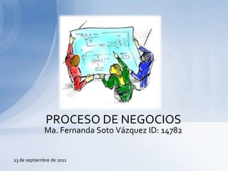 PROCESO DE NEGOCIOS Ma. Fernanda Soto Vázquez ID: 14782 23 de septiembre de 2011 