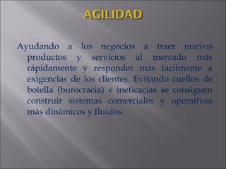 Ayudando a los negocios a traer nuevos productos y servicios al mercado más rápidamente y responder más fácilmente a exigencias de los clientes. Evitando cuellos de botella (burocracia) e ineficacias se consiguen construir sistemas comerciales y operativos más dinámicos y fluidos. 