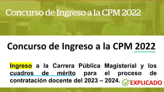 Concurso de Ingreso a la CPM 2022
Ingreso a la Carrera Pública Magisterial y los
cuadros de mérito para el proceso de
contratación docente del 2023 – 2024. EXPLICADO
 