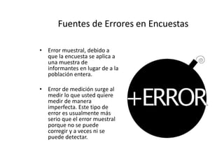 Fuentes de Errores en Encuestas
• Error muestral, debido a
que la encuesta se aplica a
una muestra de
informantes en lugar de a la
población entera.
• Error de medición surge al
medir lo que usted quiere
medir de manera
imperfecta. Este tipo de
error es usualmente más
serio que el error muestral
porque no se puede
corregir y a veces ni se
puede detectar.
 