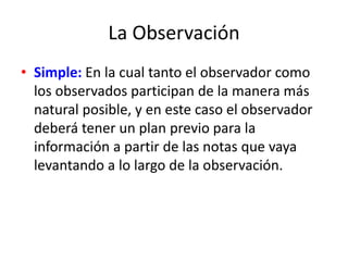 La Observación
• Simple: En la cual tanto el observador como
los observados participan de la manera más
natural posible, y en este caso el observador
deberá tener un plan previo para la
información a partir de las notas que vaya
levantando a lo largo de la observación.
 
