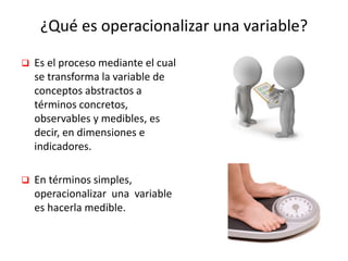 ¿Qué es operacionalizar una variable?
 Es el proceso mediante el cual
se transforma la variable de
conceptos abstractos a
términos concretos,
observables y medibles, es
decir, en dimensiones e
indicadores.
 En términos simples,
operacionalizar una variable
es hacerla medible.
 