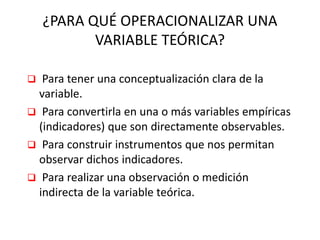 ¿PARA QUÉ OPERACIONALIZAR UNA
VARIABLE TEÓRICA?
 Para tener una conceptualización clara de la
variable.
 Para convertirla en una o más variables empíricas
(indicadores) que son directamente observables.
 Para construir instrumentos que nos permitan
observar dichos indicadores.
 Para realizar una observación o medición
indirecta de la variable teórica.
 