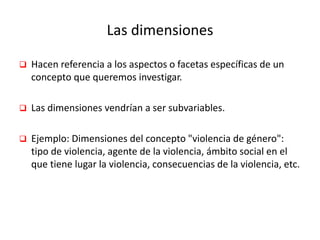 Las dimensiones
 Hacen referencia a los aspectos o facetas específicas de un
concepto que queremos investigar.
 Las dimensiones vendrían a ser subvariables.
 Ejemplo: Dimensiones del concepto "violencia de género":
tipo de violencia, agente de la violencia, ámbito social en el
que tiene lugar la violencia, consecuencias de la violencia, etc.
 