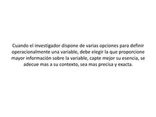Cuando el investigador dispone de varias opciones para definir
operacionalmente una variable, debe elegir la que proporcione
mayor información sobre la variable, capte mejor su esencia, se
adecue mas a su contexto, sea mas precisa y exacta.
 