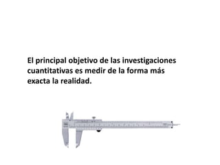 El principal objetivo de las investigaciones
cuantitativas es medir de la forma más
exacta la realidad.
 