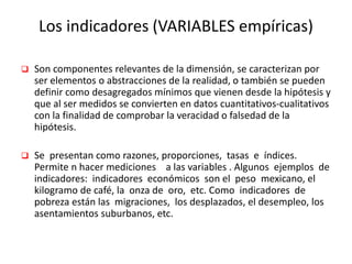 Los indicadores (VARIABLES empíricas)
 Son componentes relevantes de la dimensión, se caracterizan por
ser elementos o abstracciones de la realidad, o también se pueden
definir como desagregados mínimos que vienen desde la hipótesis y
que al ser medidos se convierten en datos cuantitativos-cualitativos
con la finalidad de comprobar la veracidad o falsedad de la
hipótesis.
 Se presentan como razones, proporciones, tasas e índices.
Permite n hacer mediciones a las variables . Algunos ejemplos de
indicadores: indicadores económicos son el peso mexicano, el
kilogramo de café, la onza de oro, etc. Como indicadores de
pobreza están las migraciones, los desplazados, el desempleo, los
asentamientos suburbanos, etc.
 