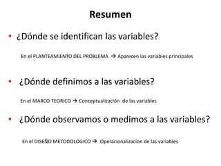 Resumen
• ¿Dónde se identifican las variables?
• ¿Dónde definimos a las variables?
• ¿Dónde observamos o medimos a las variables?
En el PLANTEAMIENTO DEL PROBLEMA  Aparecen las variables principales
En el MARCO TEORICO  Conceptualización de las variables
En el DISEÑO METODOLOGICO  Operacionalizacion de las variables
 