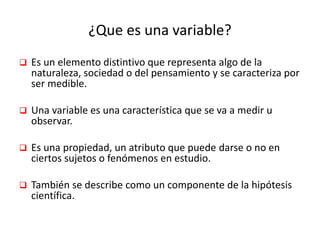 ¿Que es una variable?
 Es un elemento distintivo que representa algo de la
naturaleza, sociedad o del pensamiento y se caracteriza por
ser medible.
 Una variable es una característica que se va a medir u
observar.
 Es una propiedad, un atributo que puede darse o no en
ciertos sujetos o fenómenos en estudio.
 También se describe como un componente de la hipótesis
científica.
 