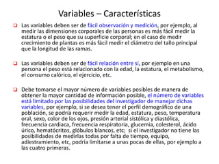 Variables – Características
 Las variables deben ser de fácil observación y medición, por ejemplo, al
medir las dimensiones corporales de las personas es más fácil medir la
estatura o el peso que su superficie corporal; en el caso de medir
crecimiento de plantas es más fácil medir el diámetro del tallo principal
que la longitud de las ramas.
 Las variables deben ser de fácil relación entre sí, por ejemplo en una
persona el peso está relacionado con la edad, la estatura, el metabolismo,
el consumo calórico, el ejercicio, etc.
 Debe tomarse el mayor número de variables posibles de manera de
obtener la mayor cantidad de información posible, el número de variables
está limitado por las posibilidades del investigador de manejar dichas
variables, por ejemplo, si se desea tener el perfil demográfico de una
población, se podría requerir medir la edad, estatura, peso, temperatura
oral, sexo, color de los ojos, presión arterial sistólica y diastólica,
frecuencia cardiaca, frecuencia respiratoria, glucemia, colesterol, ácido
úrico, hematócritos, glóbulos blancos, etc; si el investigador no tiene las
posibilidades de medirlas todas por falta de tiempo, equipo,
adiestramiento, etc, podría limitarse a unas pocas de ellas, por ejemplo a
las cuatro primeras.
 