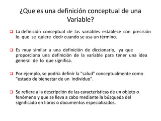 ¿Que es una definición conceptual de una
Variable?
 La definición conceptual de las variables establece con precisión
lo que se quiere decir cuando se usa un término.
 Es muy similar a una definición de diccionario, ya que
proporciona una definición de la variable para tener una idea
general de lo que significa.
 Por ejemplo, se podría definir la "salud" conceptualmente como
"estado de bienestar de un individuo".
 Se refiere a la descripción de las características de un objeto o
fenómeno y que se lleva a cabo mediante la búsqueda del
significado en libros o documentos especializados.
 