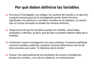 Por qué deben definirse las Variables
 Para que el investigador, sus colegas, los usuarios del estudio y, en general,
cualquier persona que lea la investigación pueda darle el mismo
significado a los términos o variables incluidos en las hipótesis, es común
que un mismo concepto se emplee de maneras distintas.
 Asegurarnos de que las variables pueden ser medidas. observadas,
evaluadas o inferidas, es decir, que de ellas se pueden obtener datos de la
realidad..
 Confrontar nuestra investigación con otras similares. Si tenemos definidas
nuestras variables, podemos comparar nuestras definiciones con las de
otros estudios para saber "si hablamos de lo mismo".
 Evaluar mas adecuadamente los resultados de nuestra investigación,
porque las variables, y no solo las hipótesis, se contextualizan.
 