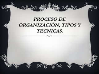 PROCESO DE
ORGANIZACIÓN, TIPOS Y
     TECNICAS.
 
