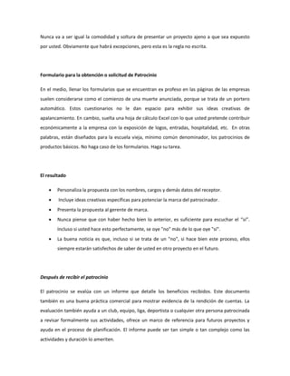 Nunca va a ser igual la comodidad y soltura de presentar un proyecto ajeno a que sea expuesto
por usted. Obviamente que habrá excepciones, pero esta es la regla no escrita.

Formulario para la obtención o solicitud de Patrocinio
En el medio, llenar los formularios que se encuentran ex profeso en las páginas de las empresas
suelen considerarse como el comienzo de una muerte anunciada, porque se trata de un portero
automático. Estos cuestionarios no le dan espacio para exhibir sus ideas creativas de
apalancamiento. En cambio, suelta una hoja de cálculo Excel con lo que usted pretende contribuir
económicamente a la empresa con la exposición de logos, entradas, hospitalidad, etc. En otras
palabras, están diseñados para la escuela vieja, mínimo común denominador, los patrocinios de
productos básicos. No haga caso de los formularios. Haga su tarea.

El resultado


Personaliza la propuesta con los nombres, cargos y demás datos del receptor.



Incluye ideas creativas específicas para potenciar la marca del patrocinador.



Presenta la propuesta al gerente de marca.



Nunca piense que con haber hecho bien lo anterior, es suficiente para escuchar el “si”.
Incluso si usted hace esto perfectamente, se oye "no" más de lo que oye "sí".



La buena noticia es que, incluso si se trata de un "no", si hace bien este proceso, ellos
siempre estarán satisfechos de saber de usted en otro proyecto en el futuro.

Después de recibir el patrocinio
El patrocinio se evalúa con un informe que detalle los beneficios recibidos. Este documento
también es una buena práctica comercial para mostrar evidencia de la rendición de cuentas. La
evaluación también ayuda a un club, equipo, liga, deportista o cualquier otra persona patrocinada
a revisar formalmente sus actividades, ofrece un marco de referencia para futuros proyectos y
ayuda en el proceso de planificación. El informe puede ser tan simple o tan complejo como las
actividades y duración lo ameriten.

 